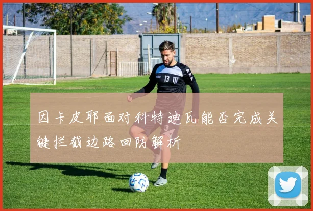因卡皮耶面对科特迪瓦能否完成关键拦截边路回防解析