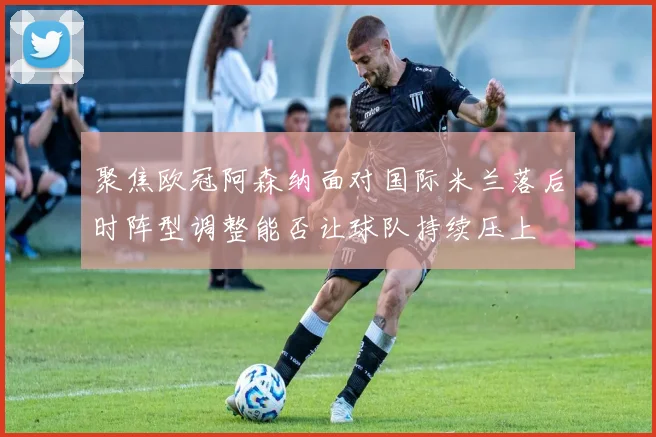 聚焦欧冠阿森纳面对国际米兰落后时阵型调整能否让球队持续压上