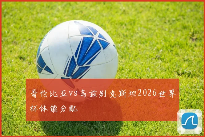 哥伦比亚vs乌兹别克斯坦2026世界杯体能分配