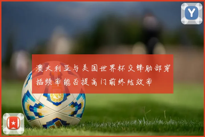 澳大利亚与美国世界杯交锋肋部穿插频率能否提高门前终结效率