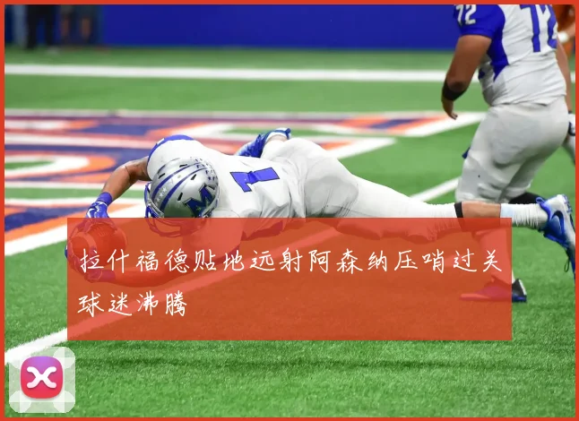 拉什福德贴地远射阿森纳压哨过关球迷沸腾