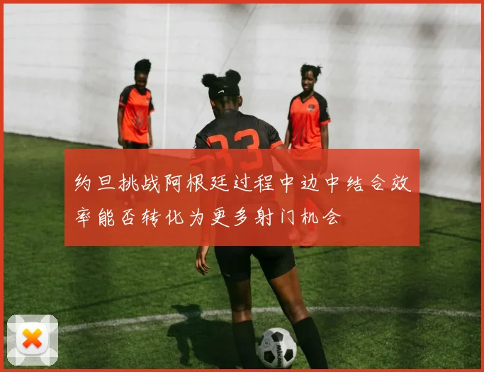 约旦挑战阿根廷过程中边中结合效率能否转化为更多射门机会