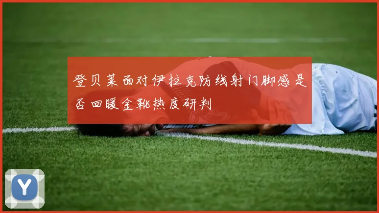 登贝莱面对伊拉克防线射门脚感是否回暖金靴热度研判