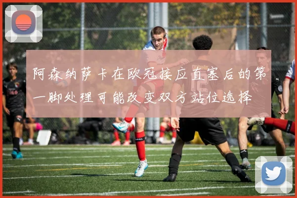 阿森纳萨卡在欧冠接应直塞后的第一脚处理可能改变双方站位选择