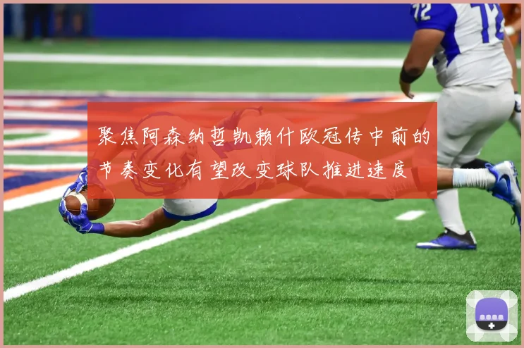 聚焦阿森纳哲凯赖什欧冠传中前的节奏变化有望改变球队推进速度