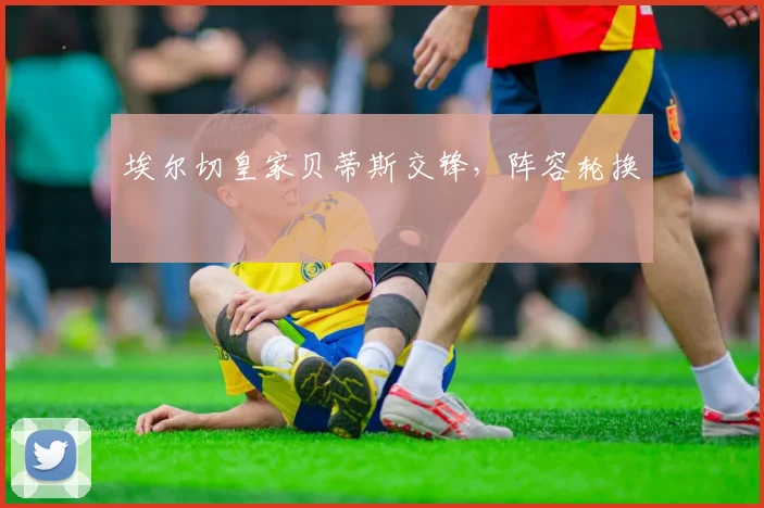 埃尔切皇家贝蒂斯交锋，阵容轮换