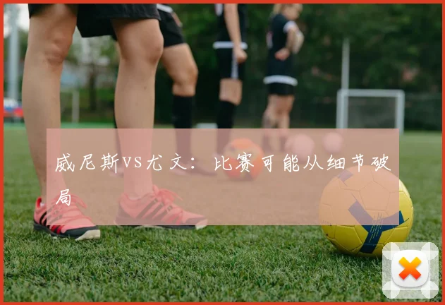 威尼斯vs尤文：比赛可能从细节破局